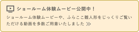 ショールーム体験ムービー公開中！ ショールーム体験ムービーや、ふらここ雛人形をじっくりご覧いただける動画を多数ご用意いたしました