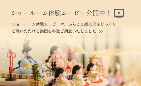 ショールーム体験ムービー公開中！ ショールーム体験ムービーや、ふらここ雛人形をじっくりご覧いただける動画を多数ご用意いたしました
