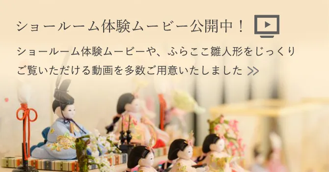 ショールーム体験ムービー公開中！ ショールーム体験ムービーや、ふらここ雛人形をじっくりご覧いただける動画を多数ご用意いたしました