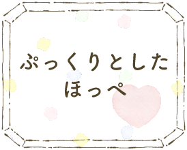 ぷっくりとしたほっぺ